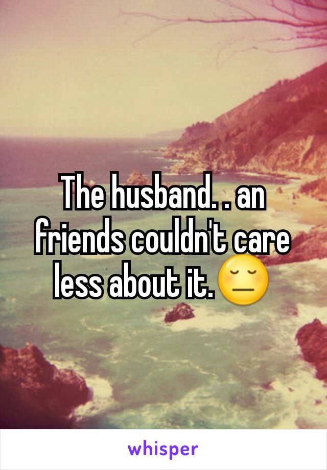 The husband. . an friends couldn't care less about it.😔