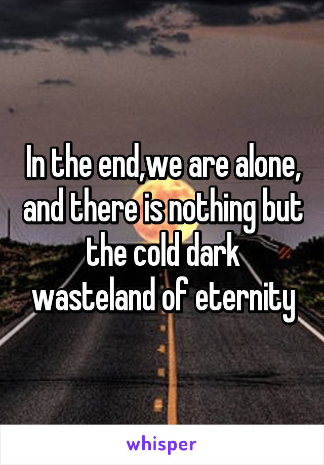 In the end,we are alone, and there is nothing but the cold dark wasteland of eternity