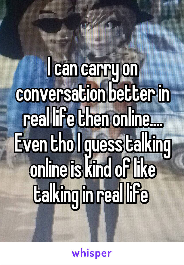 I can carry on conversation better in real life then online.... Even tho I guess talking online is kind of like talking in real life 