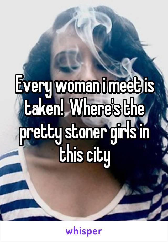 Every woman i meet is taken!  Where's the pretty stoner girls in this city