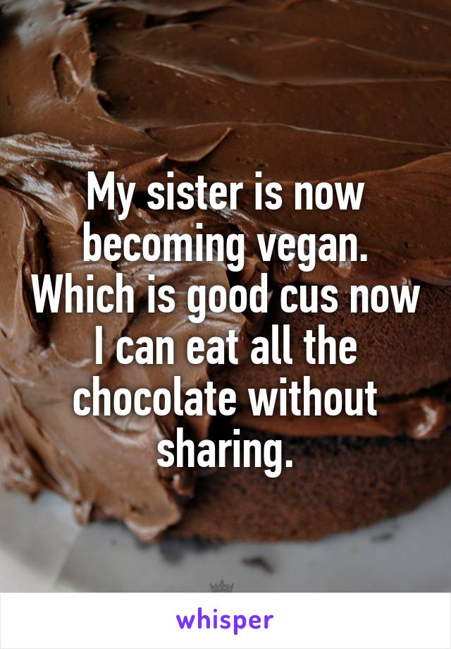 My sister is now becoming vegan. Which is good cus now I can eat all the chocolate without sharing.