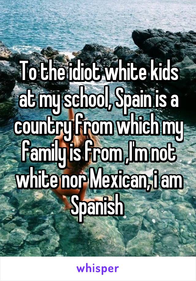 To the idiot white kids at my school, Spain is a country from which my family is from ,I'm not white nor Mexican, i am Spanish 