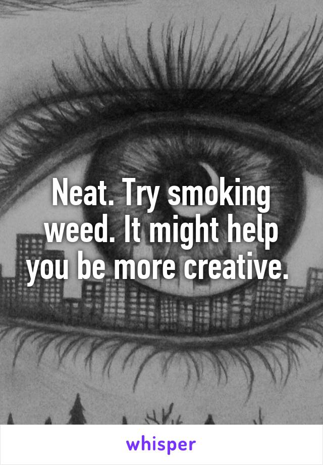 Neat. Try smoking weed. It might help you be more creative. 