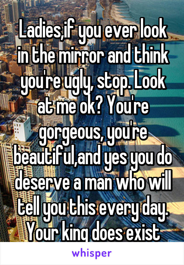 Ladies,if you ever look in the mirror and think you're ugly, stop. Look at me ok? You're gorgeous, you're beautiful,and yes you do deserve a man who will tell you this every day. Your king does exist