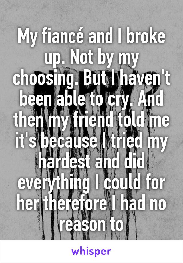 My fiancé and I broke up. Not by my choosing. But I haven't been able to cry. And then my friend told me it's because I tried my hardest and did everything I could for her therefore I had no reason to