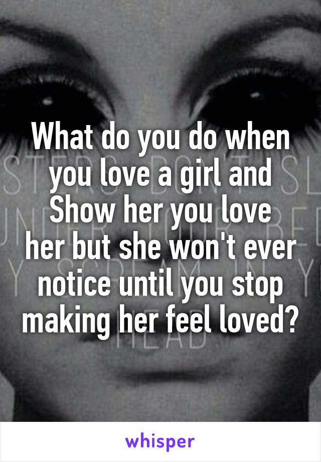 What do you do when you love a girl and
Show her you love her but she won't ever notice until you stop making her feel loved?