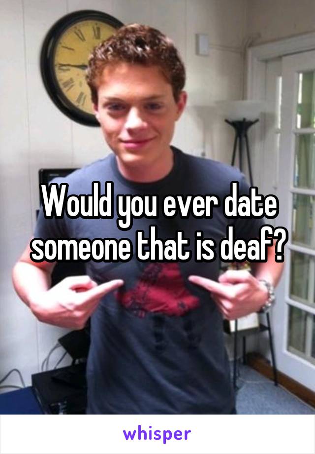 Would you ever date someone that is deaf?