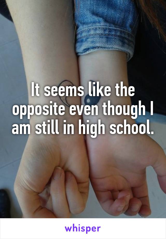 It seems like the opposite even though I am still in high school. 