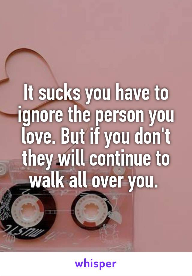 It sucks you have to ignore the person you love. But if you don't they will continue to walk all over you. 