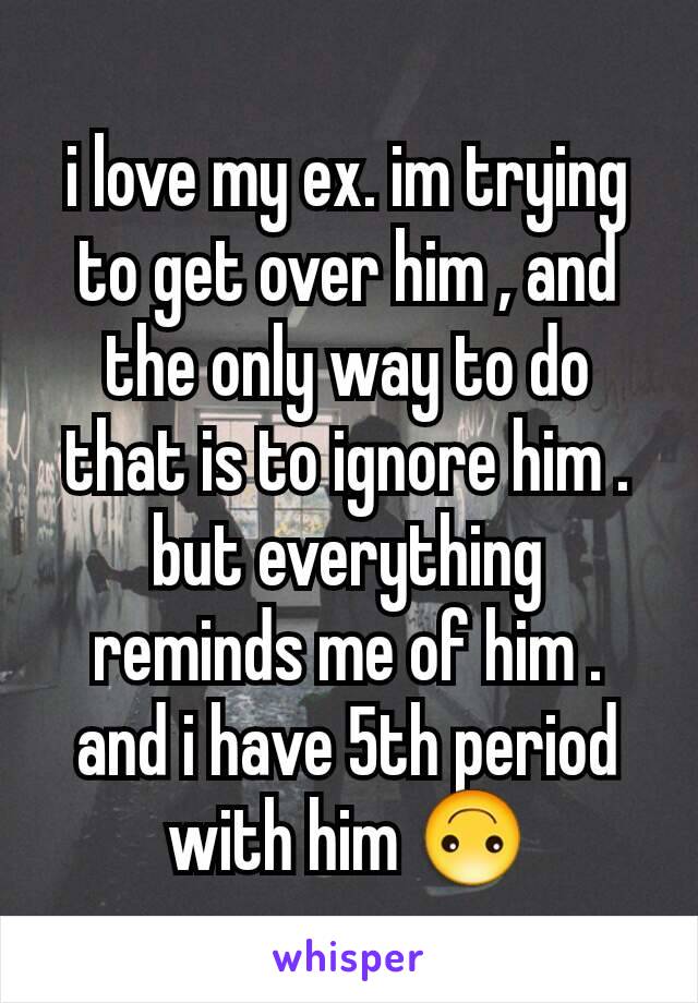 i love my ex. im trying to get over him , and the only way to do that is to ignore him . but everything reminds me of him . and i have 5th period with him 🙃