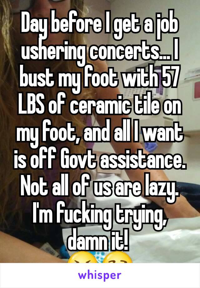 Day before I get a job ushering concerts... I bust my foot with 57 LBS of ceramic tile on my foot, and all I want is off Govt assistance. Not all of us are lazy. I'm fucking trying, damn it! 
😭😒