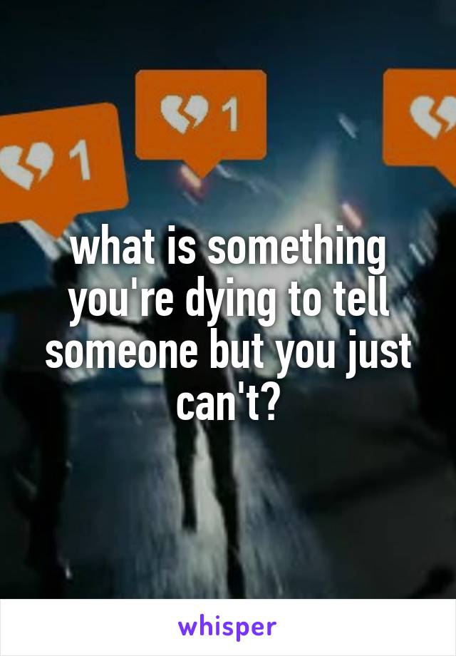 what is something you're dying to tell someone but you just can't?