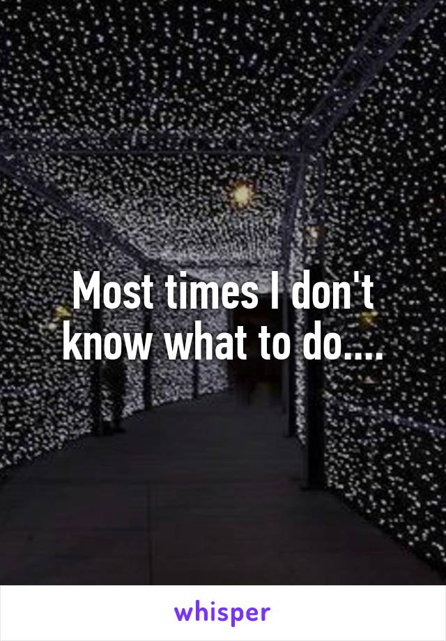 Most times I don't know what to do....