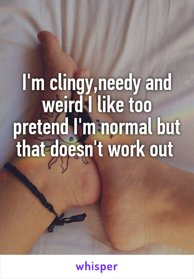 I'm clingy,needy and weird I like too pretend I'm normal but that doesn't work out 

