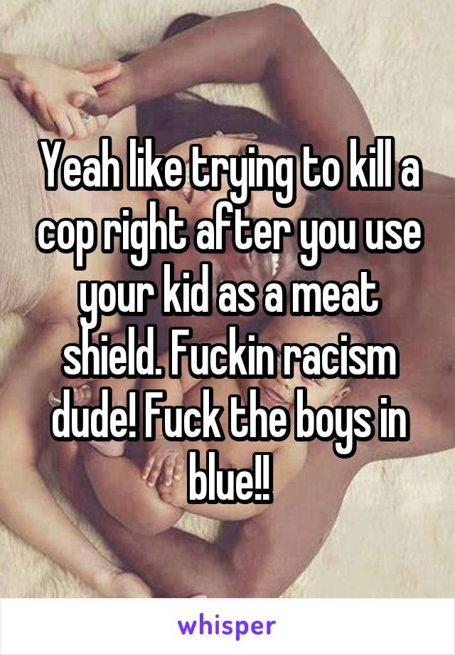 Yeah like trying to kill a cop right after you use your kid as a meat shield. Fuckin racism dude! Fuck the boys in blue!!