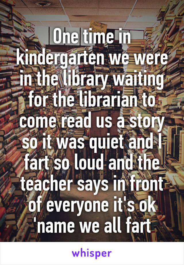 One time in kindergarten we were in the library waiting for the librarian to come read us a story so it was quiet and I fart so loud and the teacher says in front of everyone it's ok 'name we all fart