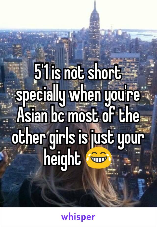 5'1 is not short specially when you're Asian bc most of the other girls is just your height 😂