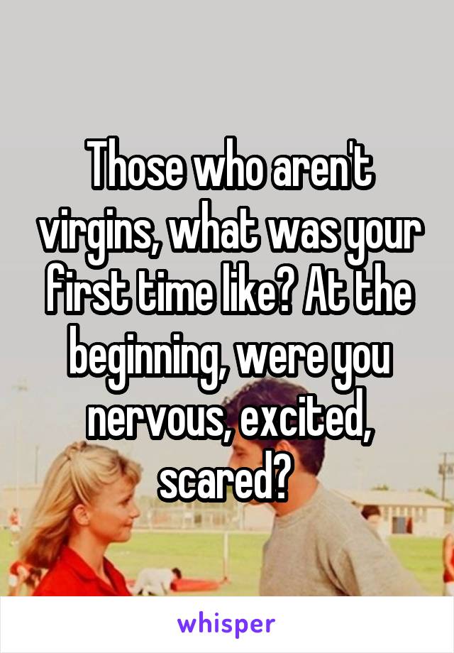 Those who aren't virgins, what was your first time like? At the beginning, were you nervous, excited, scared? 