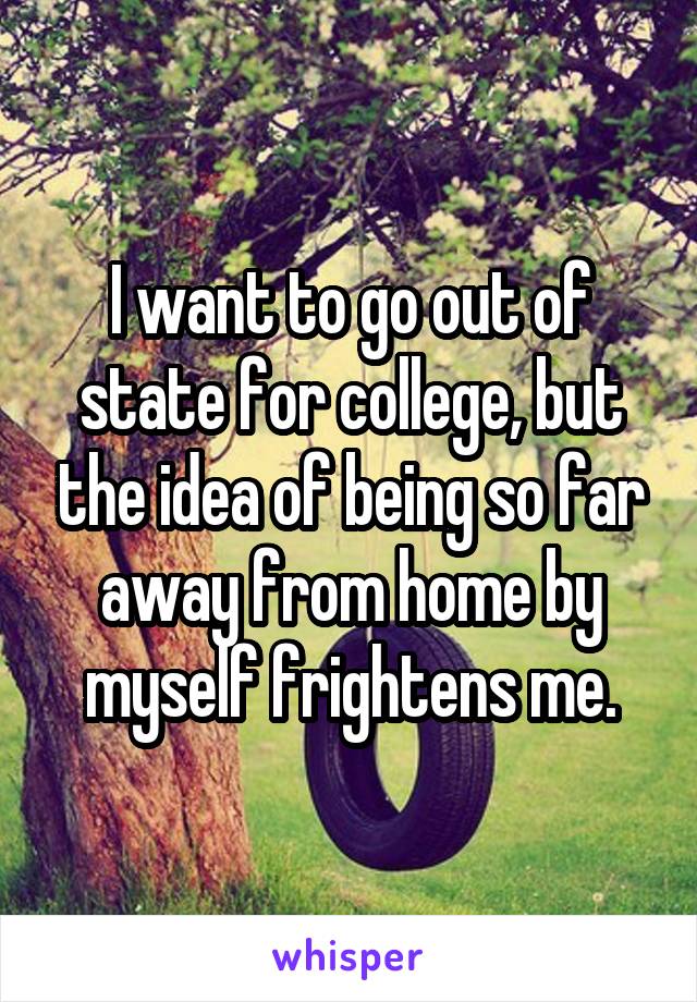 I want to go out of state for college, but the idea of being so far away from home by myself frightens me.