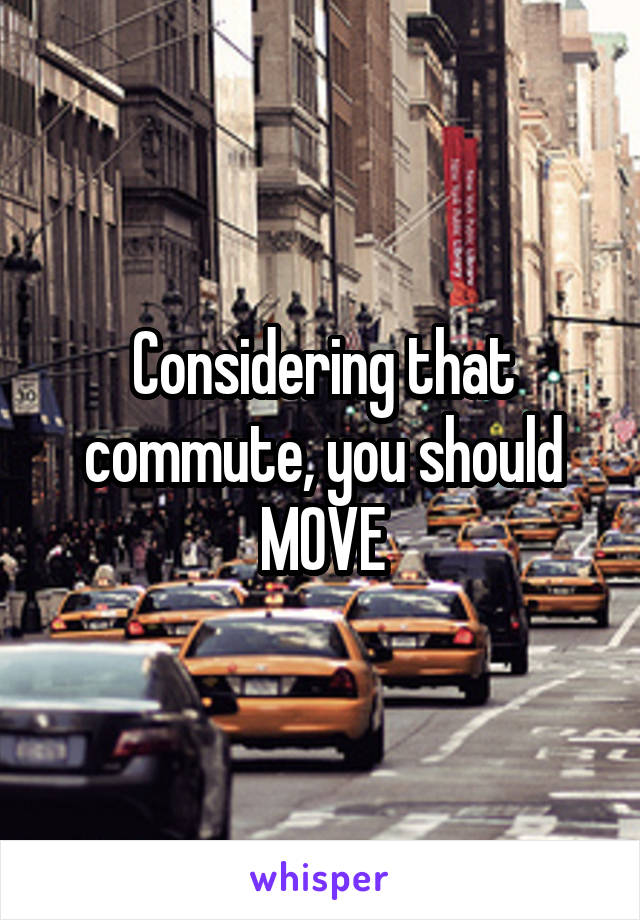 Considering that commute, you should MOVE