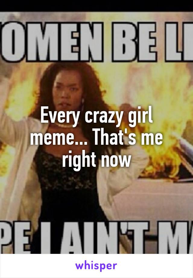 Every crazy girl meme... That's me right now
