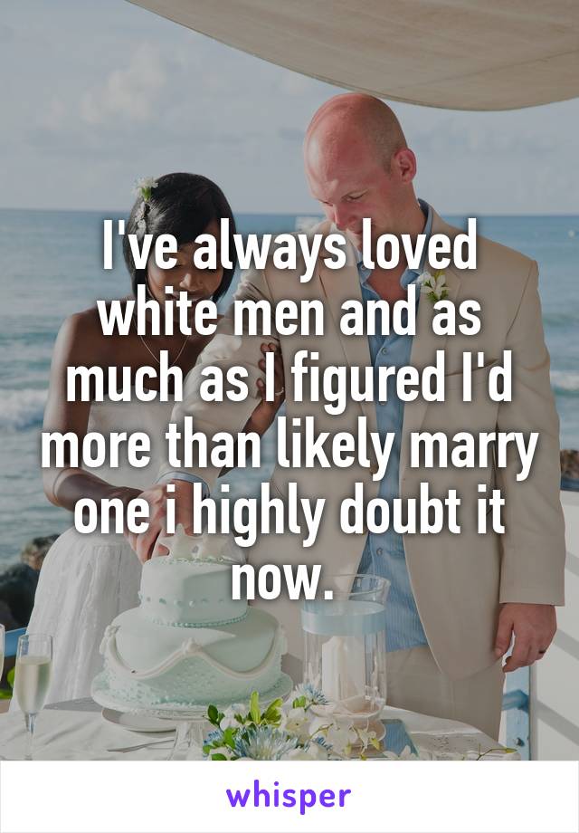 I've always loved white men and as much as I figured I'd more than likely marry one i highly doubt it now. 