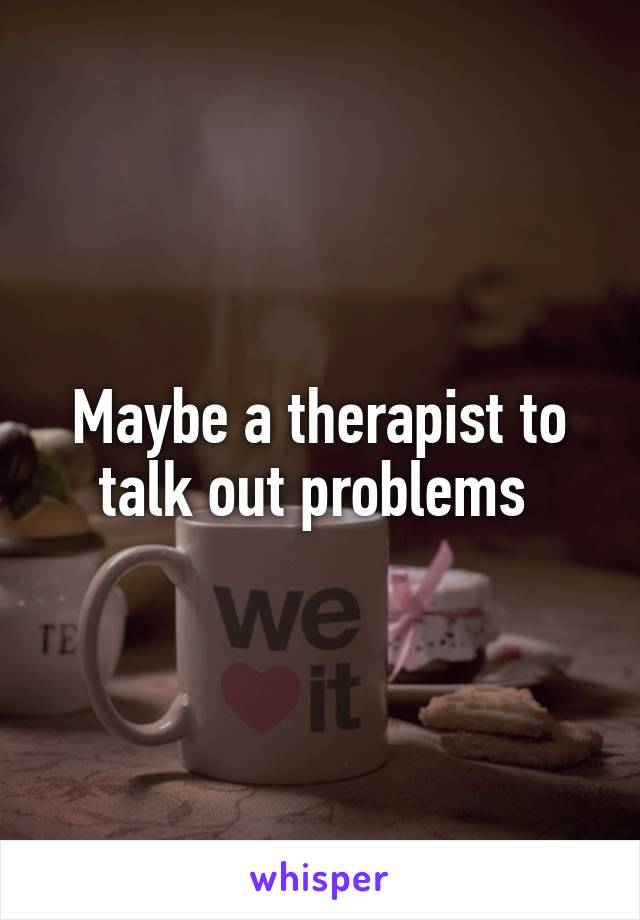 Maybe a therapist to talk out problems 