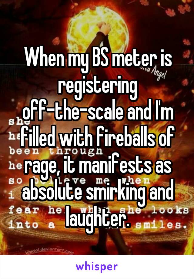 When my BS meter is registering off-the-scale and I'm filled with fireballs of rage, it manifests as absolute smirking and laughter.