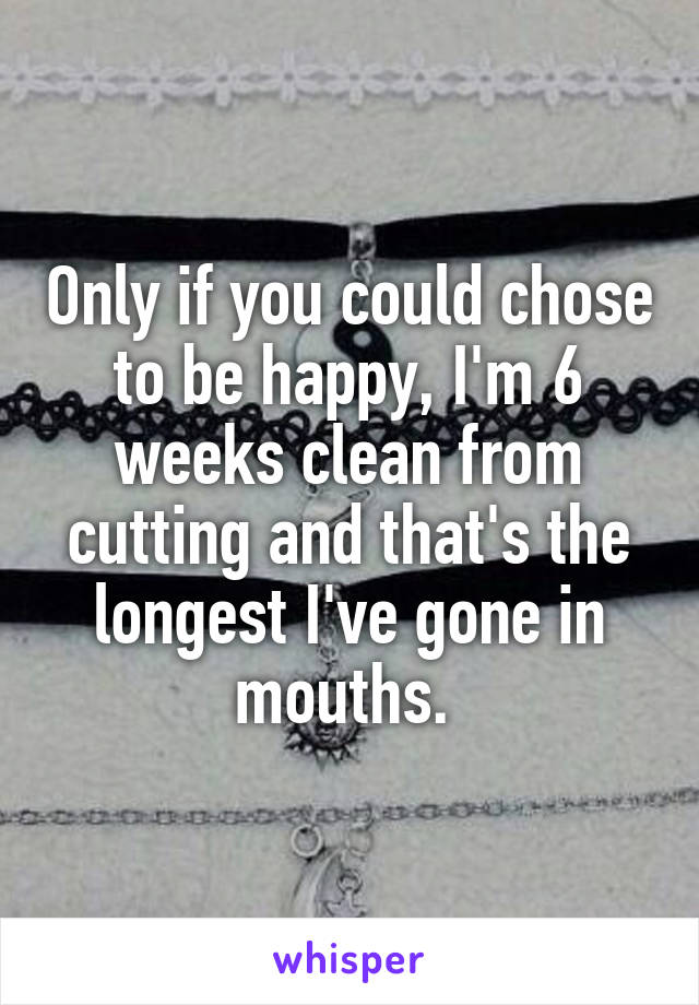 Only if you could chose to be happy, I'm 6 weeks clean from cutting and that's the longest I've gone in mouths. 