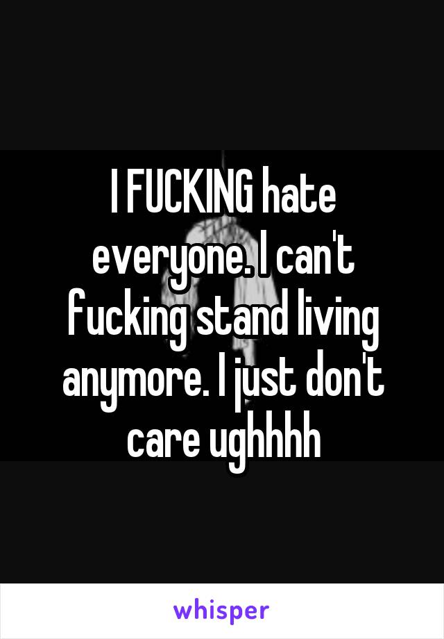 I FUCKING hate everyone. I can't fucking stand living anymore. I just don't care ughhhh
