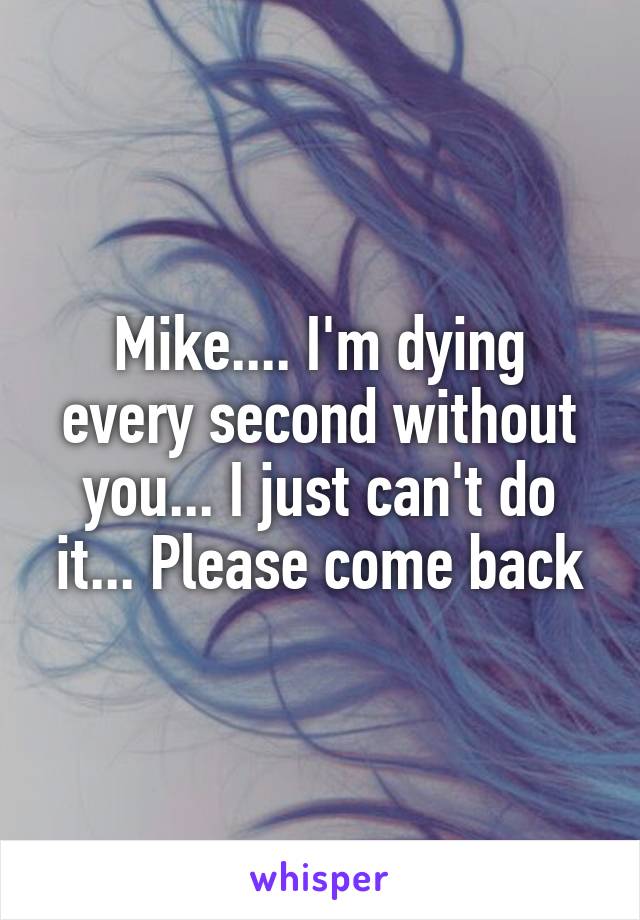 Mike.... I'm dying every second without you... I just can't do it... Please come back