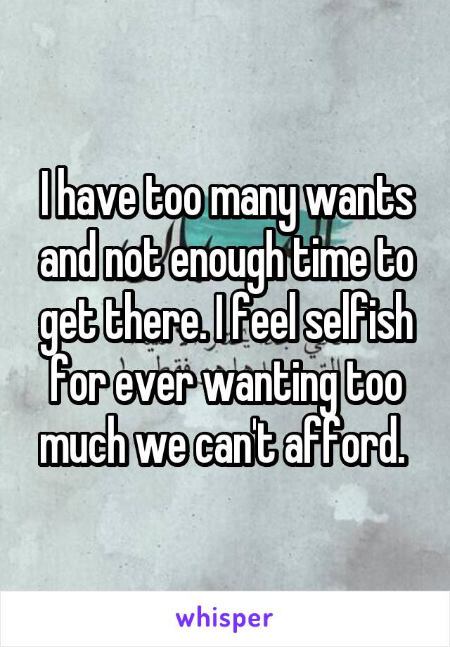 I have too many wants and not enough time to get there. I feel selfish for ever wanting too much we can't afford. 