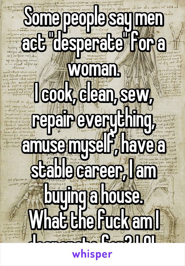 Some people say men act "desperate" for a woman.
I cook, clean, sew, repair everything, amuse myself, have a stable career, I am buying a house.
What the fuck am I desperate for? LOL