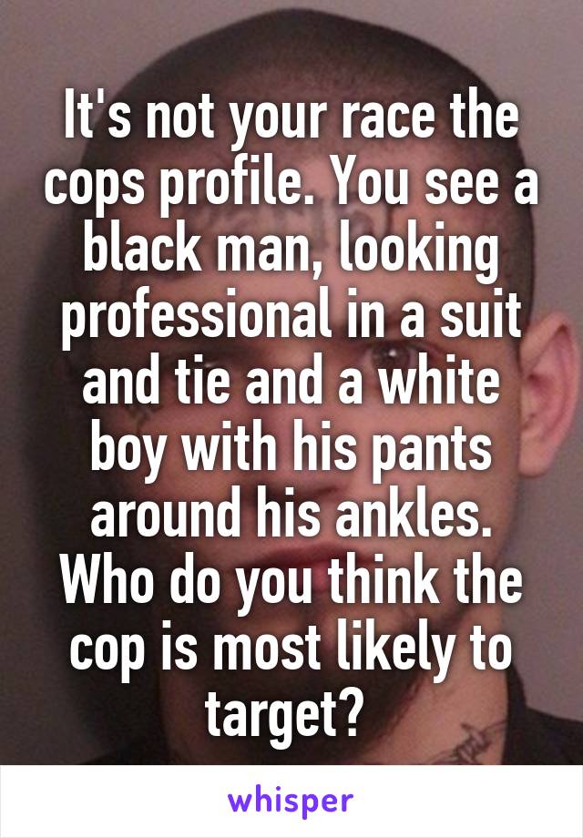 It's not your race the cops profile. You see a black man, looking professional in a suit and tie and a white boy with his pants around his ankles. Who do you think the cop is most likely to target? 