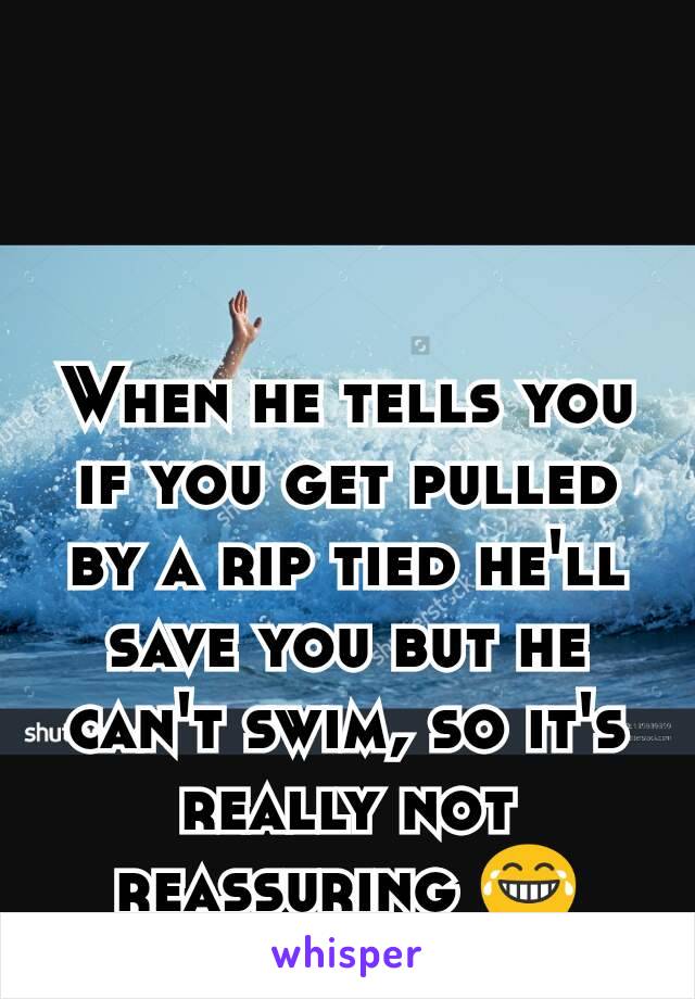 When he tells you if you get pulled by a rip tied he'll save you but he can't swim, so it's really not reassuring 😂