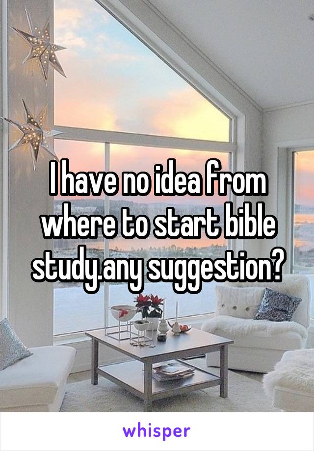 I have no idea from where to start bible study.any suggestion?