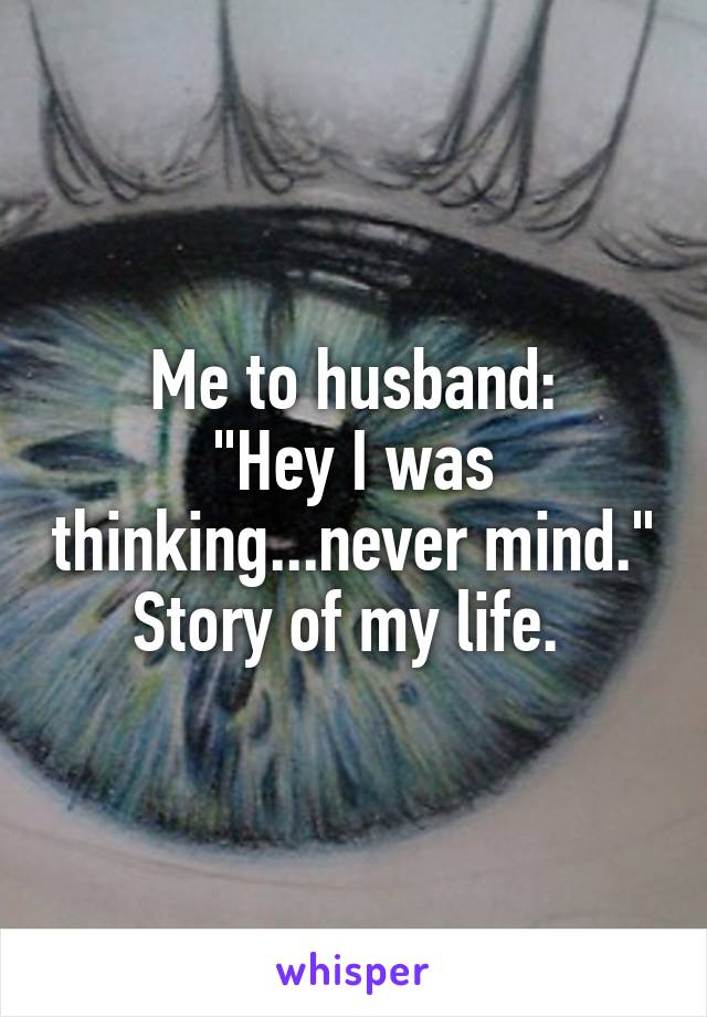 Me to husband:
"Hey I was thinking...never mind."
Story of my life. 