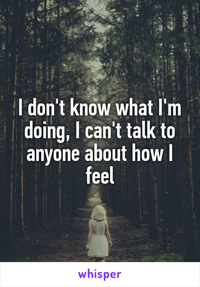 I don't know what I'm doing, I can't talk to anyone about how I feel