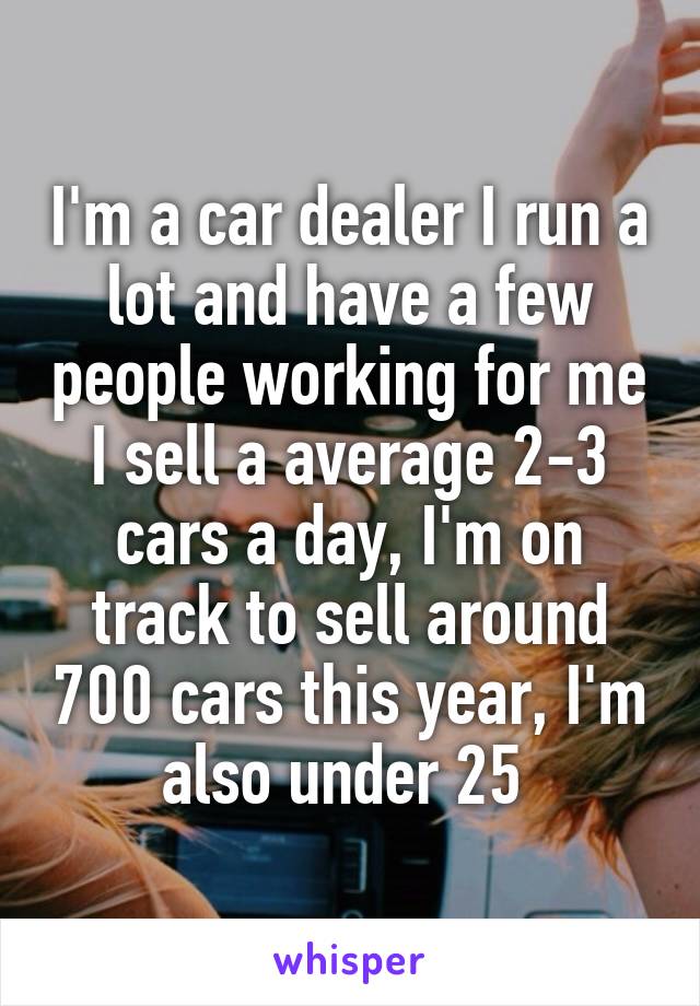 I'm a car dealer I run a lot and have a few people working for me I sell a average 2-3 cars a day, I'm on track to sell around 700 cars this year, I'm also under 25 
