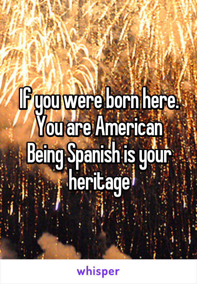 If you were born here.
You are American
Being Spanish is your heritage