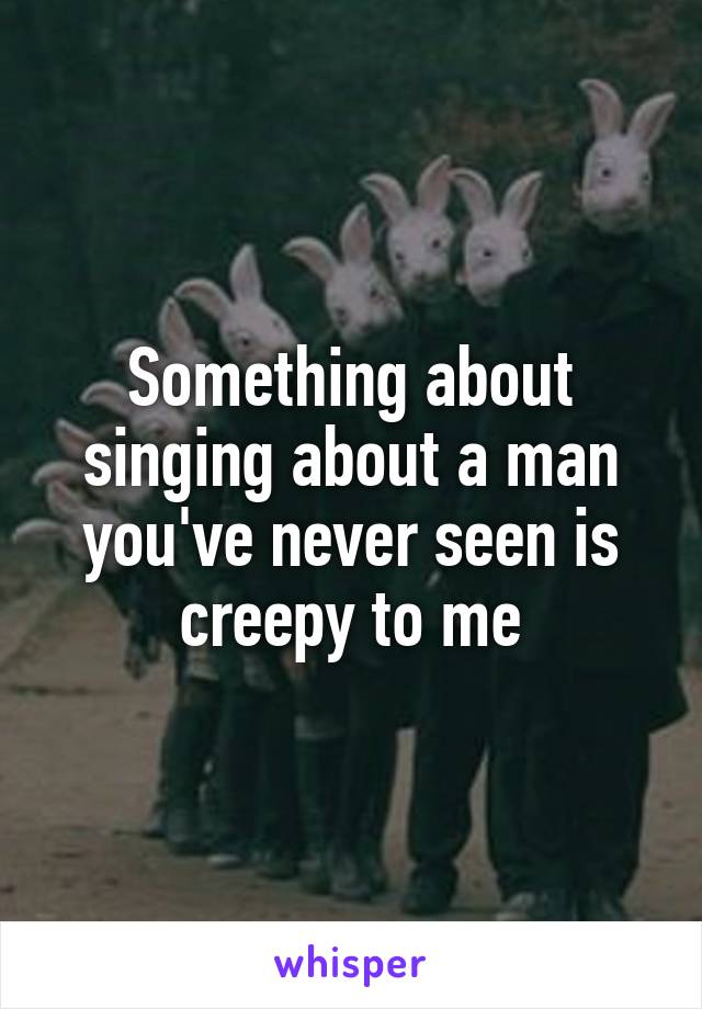 Something about singing about a man you've never seen is creepy to me