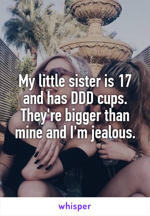 My little sister is 17 and has DDD cups. They're bigger than mine and I'm jealous.