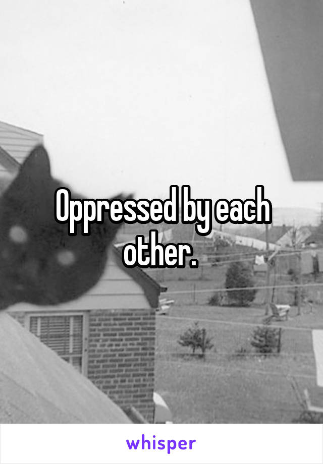 Oppressed by each other. 