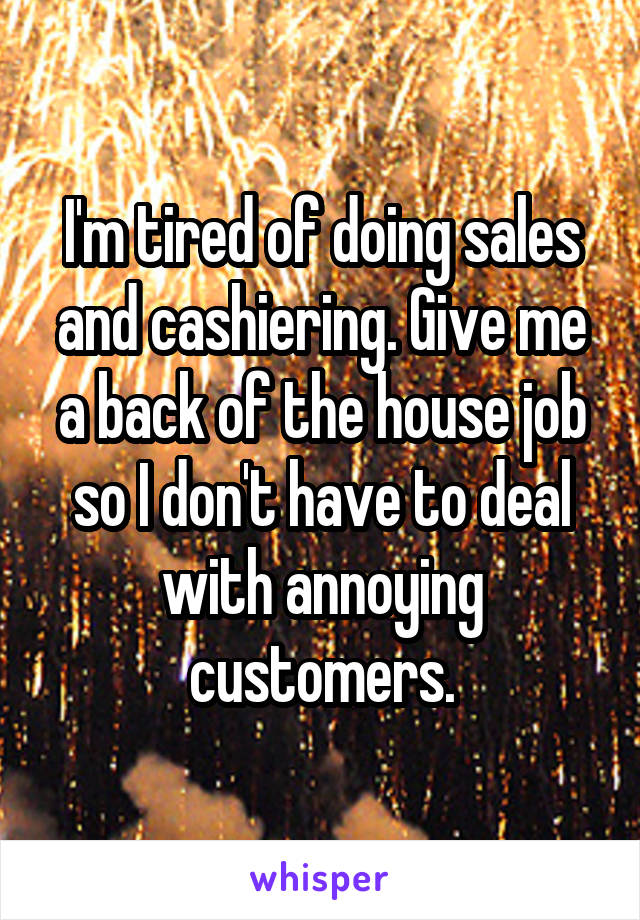 I'm tired of doing sales and cashiering. Give me a back of the house job so I don't have to deal with annoying customers.