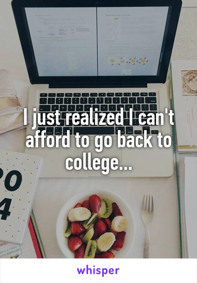I just realized I can't afford to go back to college...