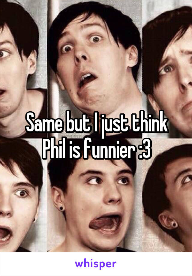 Same but I just think Phil is funnier :3