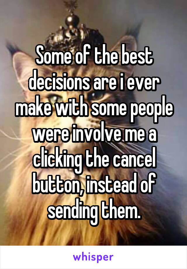 Some of the best decisions are i ever make with some people were involve me a clicking the cancel button, instead of sending them.