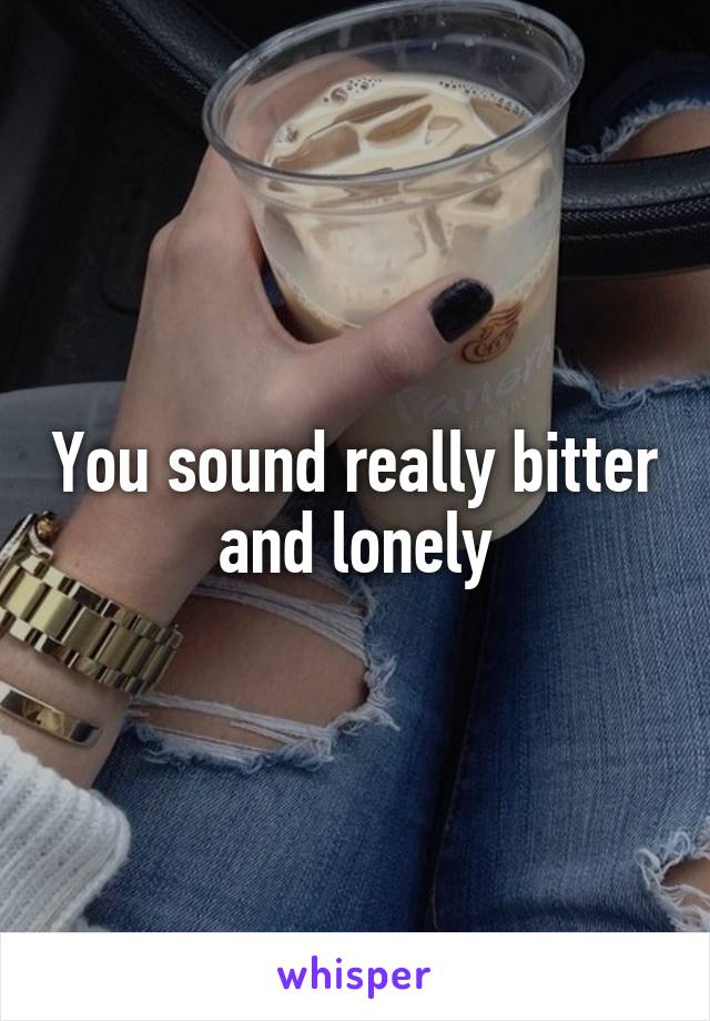 You sound really bitter and lonely