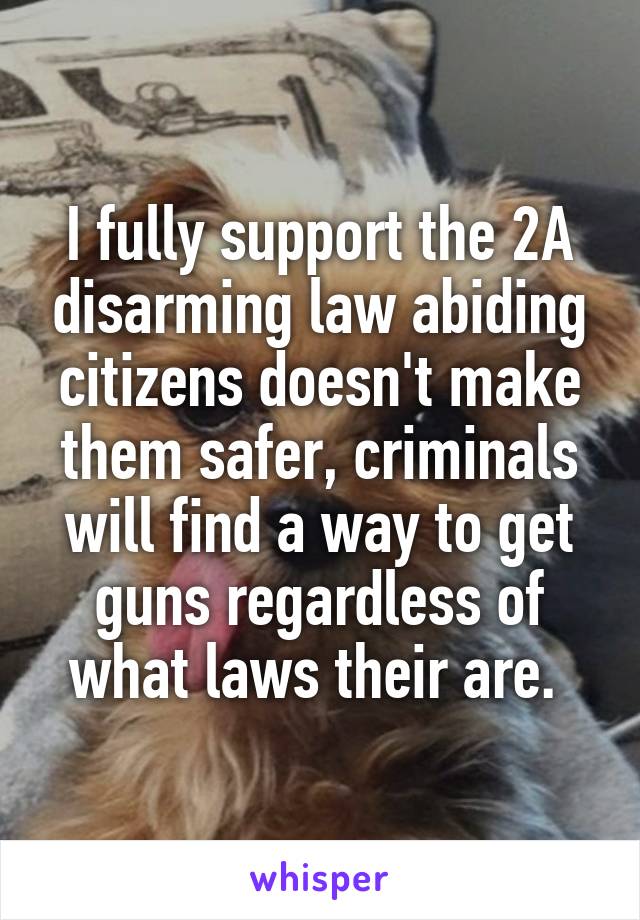 I fully support the 2A disarming law abiding citizens doesn't make them safer, criminals will find a way to get guns regardless of what laws their are. 