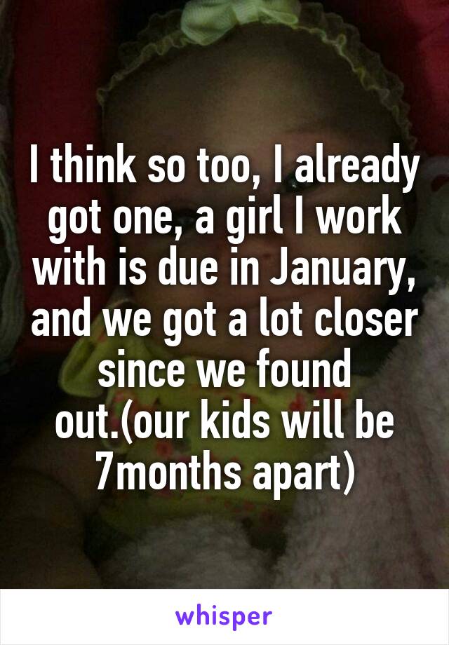 I think so too, I already got one, a girl I work with is due in January, and we got a lot closer since we found out.(our kids will be 7months apart)